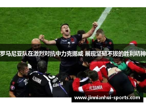 罗马尼亚队在激烈对抗中力克挪威 展现坚韧不拔的胜利精神